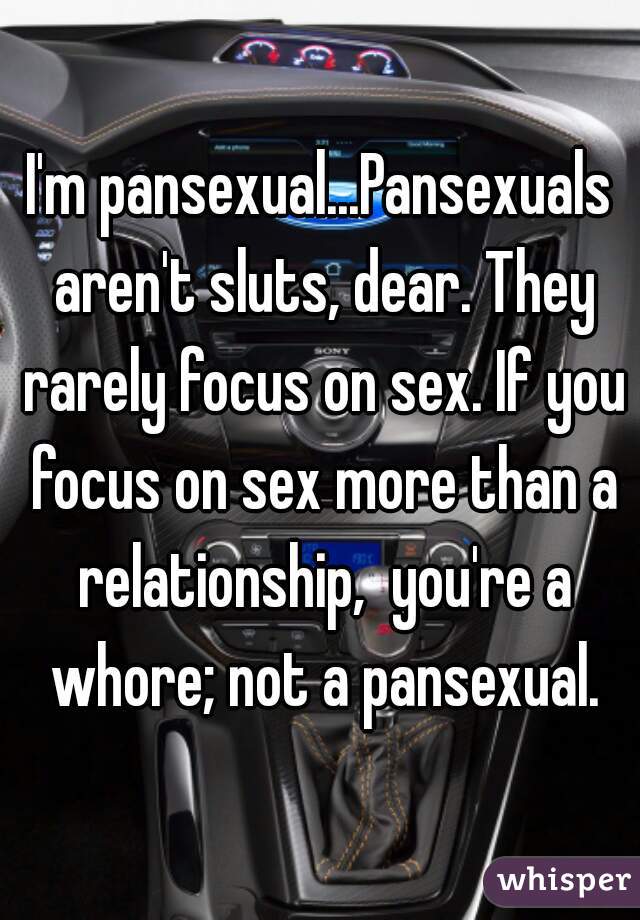 I'm pansexual...Pansexuals aren't sluts, dear. They rarely focus on sex. If you focus on sex more than a relationship,  you're a whore; not a pansexual.