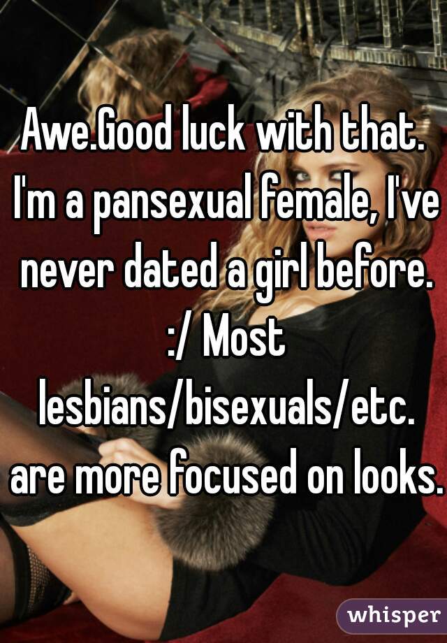 Awe.Good luck with that. I'm a pansexual female, I've never dated a girl before. :/ Most lesbians/bisexuals/etc. are more focused on looks. 
