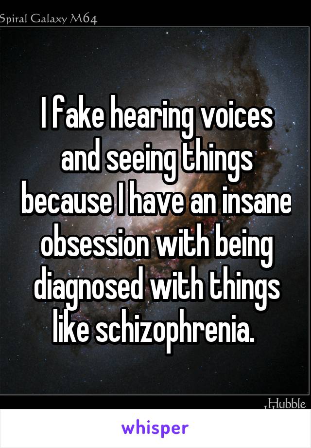 I fake hearing voices and seeing things because I have an insane obsession with being diagnosed with things like schizophrenia. 