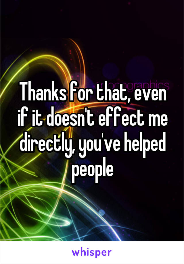 Thanks for that, even if it doesn't effect me directly, you've helped people