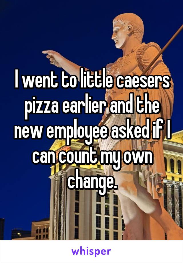 I went to little caesers pizza earlier and the new employee asked if I can count my own change.