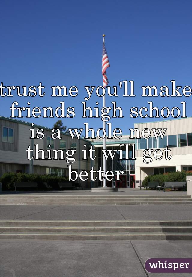 trust me you'll make friends high school is a whole new thing it will get better 
 
