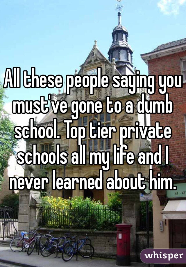 All these people saying you must've gone to a dumb school. Top tier private schools all my life and I never learned about him.