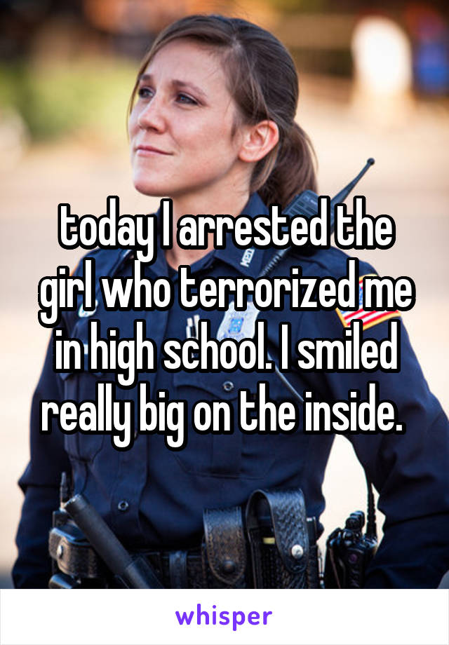 today I arrested the girl who terrorized me in high school. I smiled really big on the inside. 