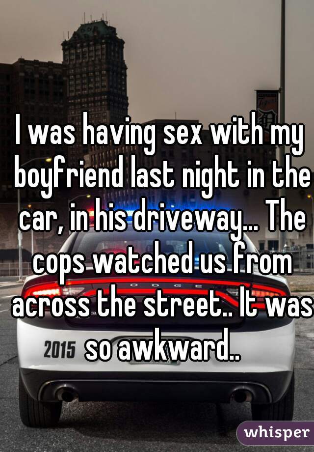 I was having sex with my boyfriend last night in the car, in his driveway... The cops watched us from across the street.. It was so awkward..
