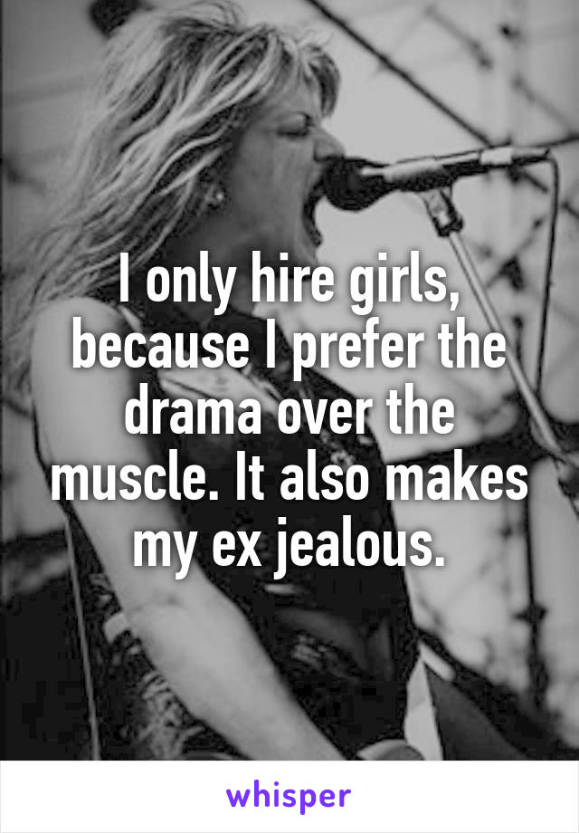 I only hire girls, because I prefer the drama over the muscle. It also makes my ex jealous.