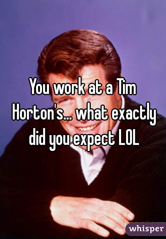 You work at a Tim Horton's... what exactly did you expect LOL