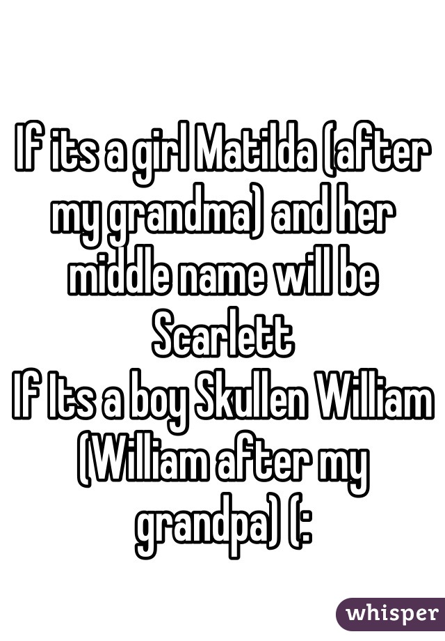 If its a girl Matilda (after my grandma) and her middle name will be Scarlett 
If Its a boy Skullen William (William after my grandpa) (: