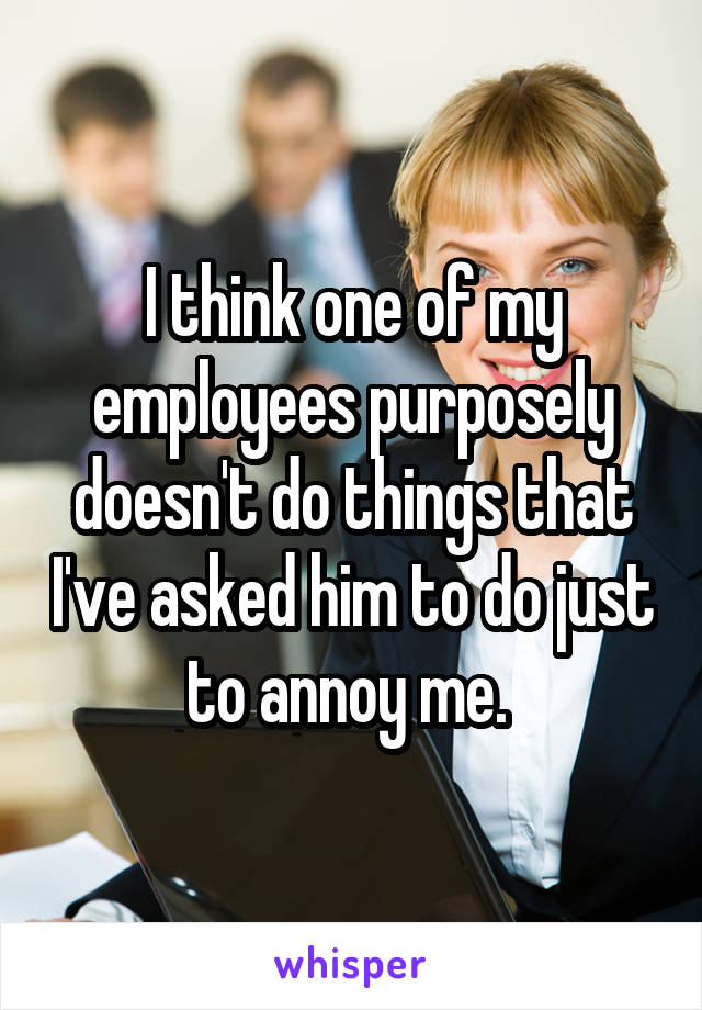 I think one of my employees purposely doesn't do things that I've asked him to do just to annoy me. 