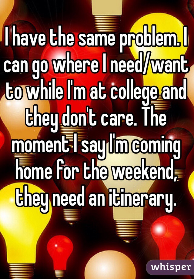 I have the same problem. I can go where I need/want to while I'm at college and they don't care. The moment I say I'm coming home for the weekend, they need an itinerary. 