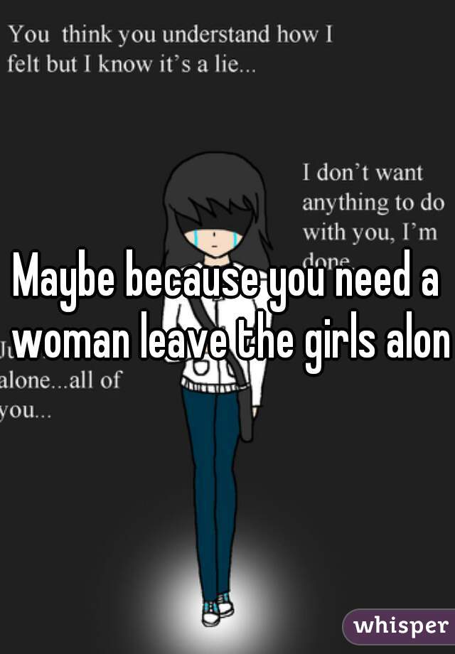 Maybe because you need a woman leave the girls alone