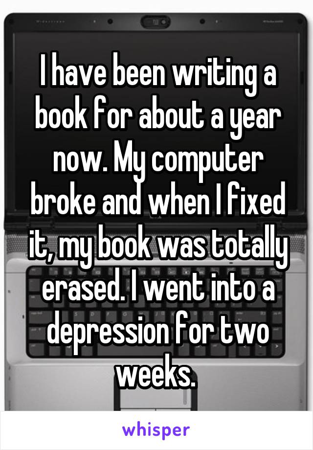 I have been writing a book for about a year now. My computer broke and when I fixed it, my book was totally erased. I went into a depression for two weeks. 