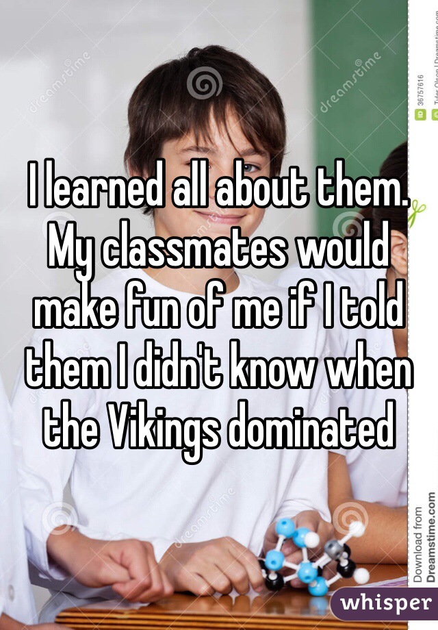 I learned all about them. My classmates would make fun of me if I told them I didn't know when the Vikings dominated 