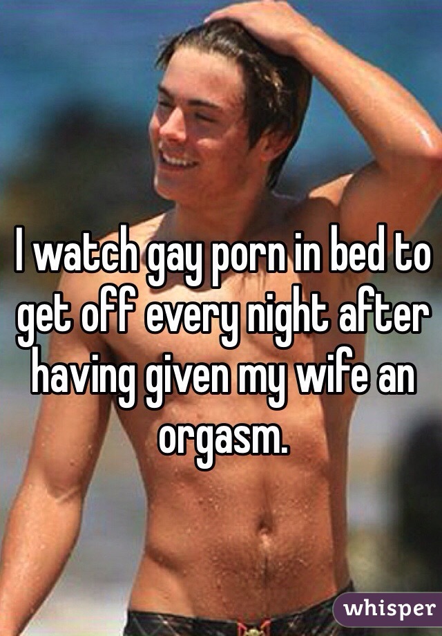 I watch gay porn in bed to get off every night after having given my wife an orgasm.