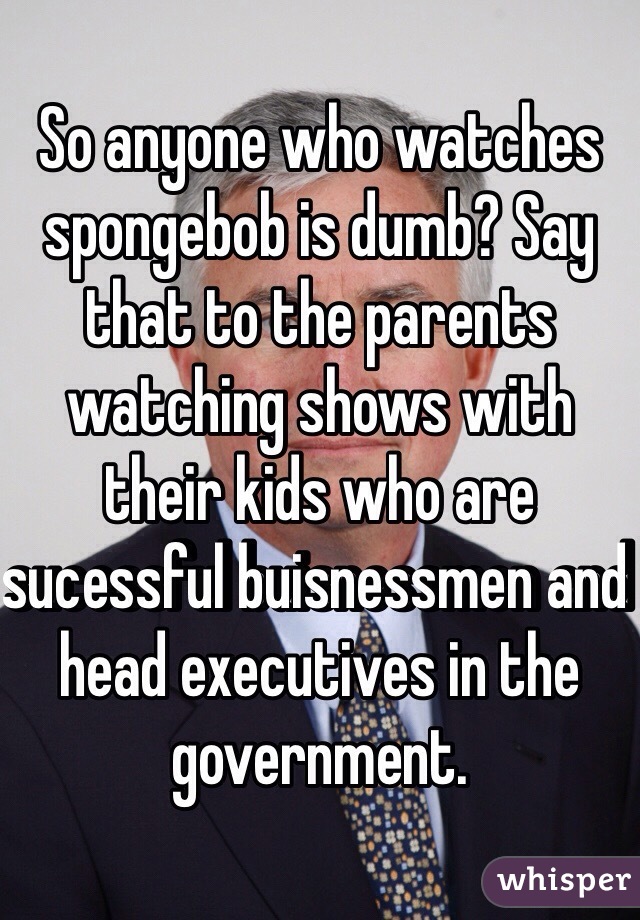 So anyone who watches spongebob is dumb? Say that to the parents watching shows with their kids who are sucessful buisnessmen and head executives in the government. 