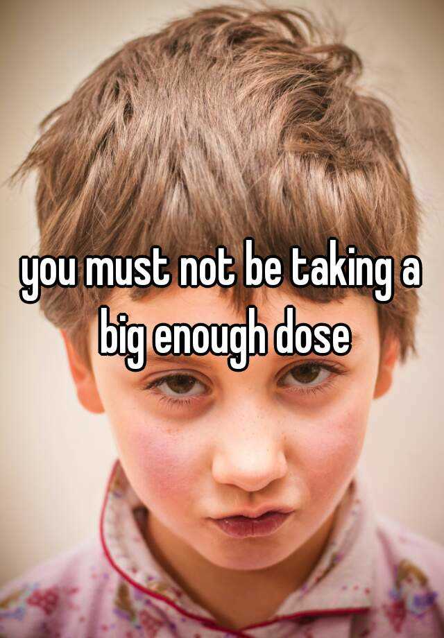 you-must-not-be-taking-a-big-enough-dose