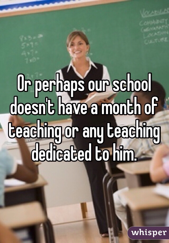 Or perhaps our school doesn't have a month of teaching or any teaching dedicated to him.