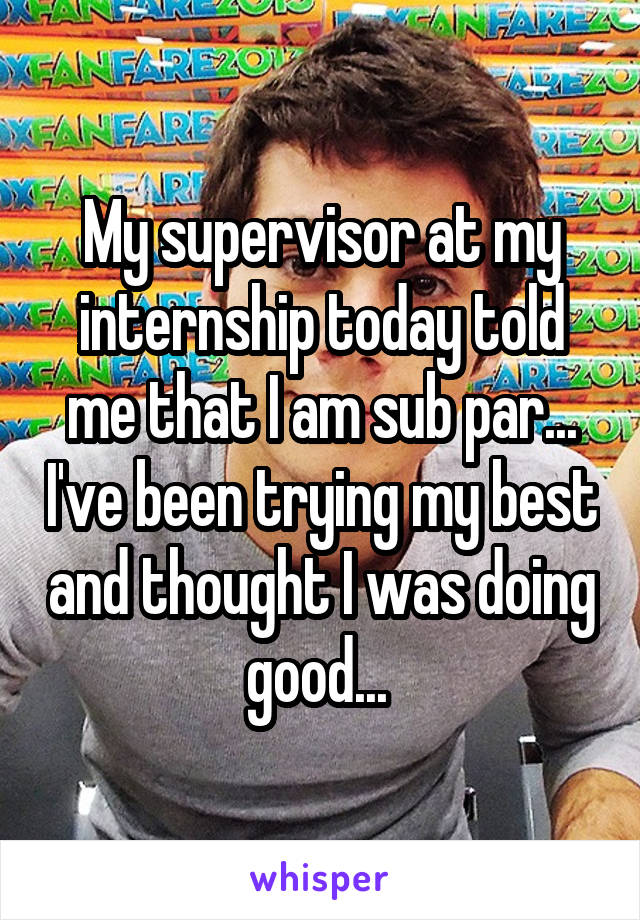 My supervisor at my internship today told me that I am sub par... I've been trying my best and thought I was doing good... 