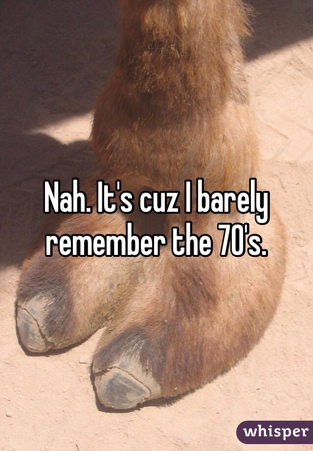 Nah. It's cuz I barely remember the 70's. 