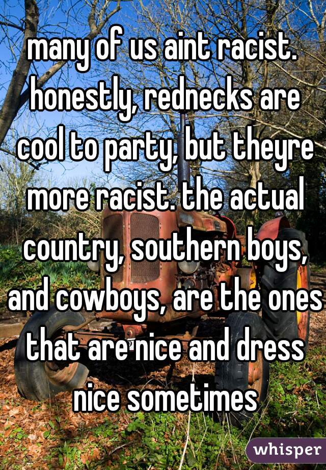 many of us aint racist. honestly, rednecks are cool to party, but theyre more racist. the actual country, southern boys, and cowboys, are the ones that are nice and dress nice sometimes