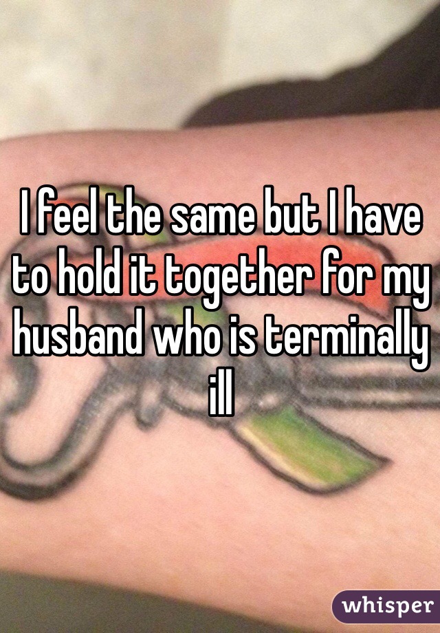 I feel the same but I have to hold it together for my husband who is terminally ill 