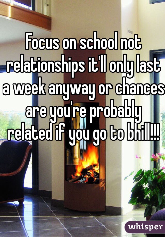 Focus on school not relationships it'll only last a week anyway or chances are you're probably related if you go to bhill!!!