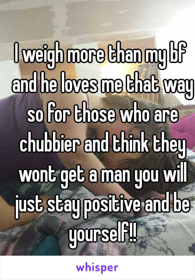 I weigh more than my bf and he loves me that way so for those who are chubbier and think they wont get a man you will just stay positive and be yourself!!