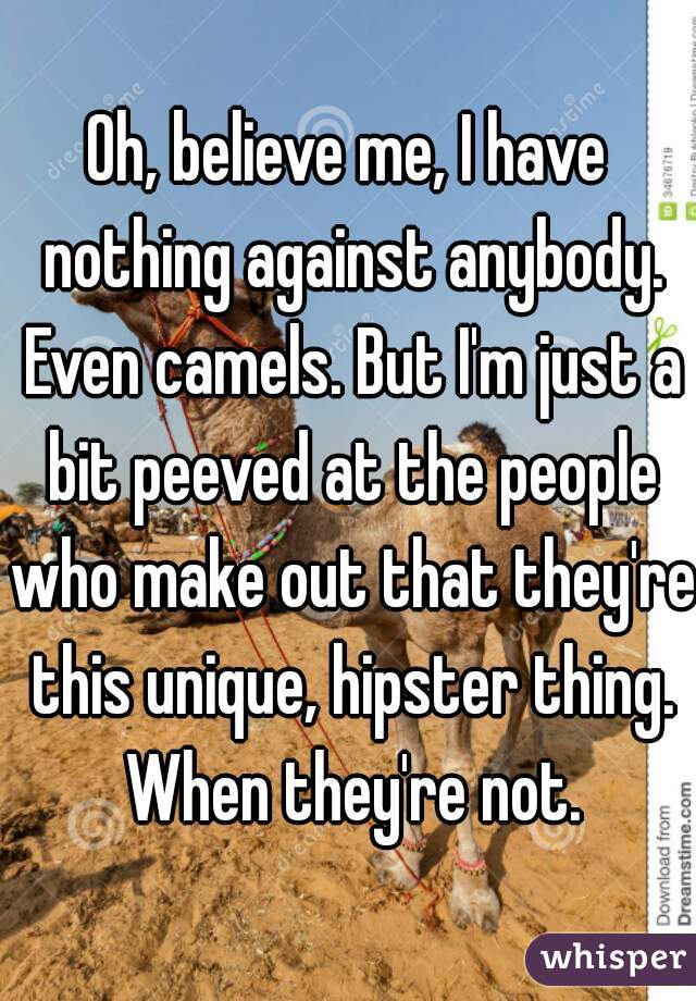 Oh, believe me, I have nothing against anybody. Even camels. But I'm just a bit peeved at the people who make out that they're this unique, hipster thing. When they're not.