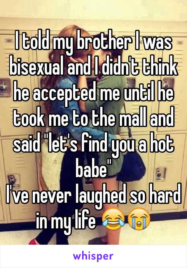 I told my brother I was bisexual and I didn't think he accepted me until he took me to the mall and said "let's find you a hot babe" 
I've never laughed so hard in my life 😂😭