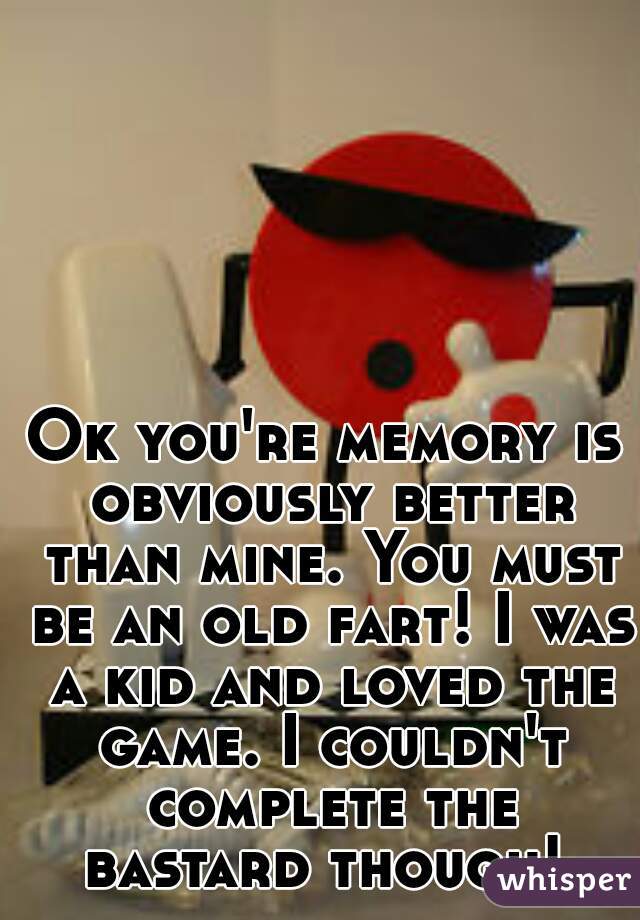 Ok you're memory is obviously better than mine. You must be an old fart! I was a kid and loved the game. I couldn't complete the bastard though! 