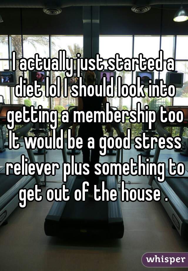 I actually just started a diet lol I should look into getting a membership too It would be a good stress reliever plus something to get out of the house . 