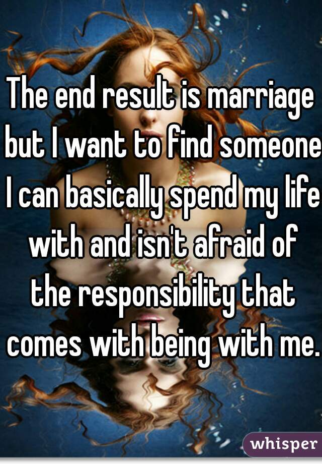 The end result is marriage but I want to find someone I can basically spend my life with and isn't afraid of the responsibility that comes with being with me.
