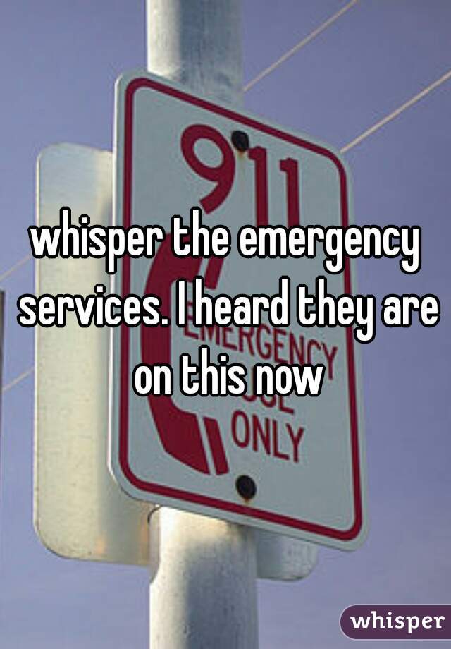 whisper the emergency services. I heard they are on this now