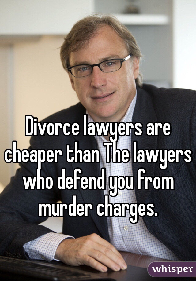 Divorce lawyers are cheaper than The lawyers who defend you from murder charges. 