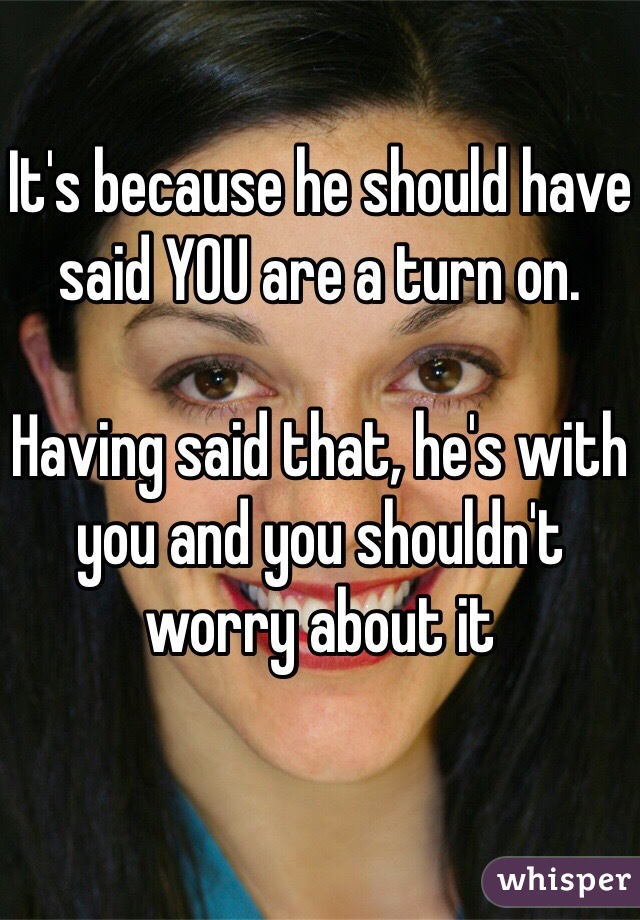 It's because he should have said YOU are a turn on.

Having said that, he's with you and you shouldn't worry about it 