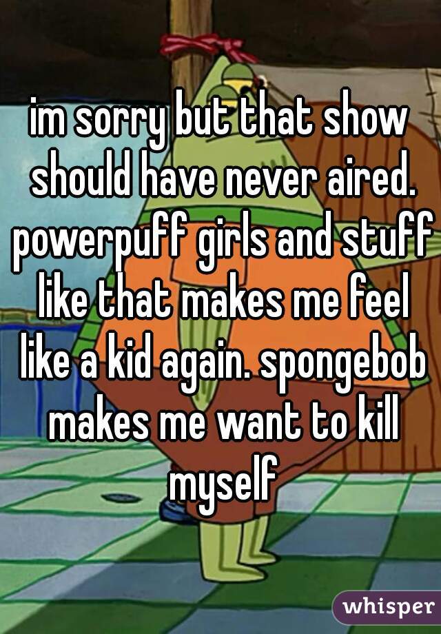 im sorry but that show should have never aired. powerpuff girls and stuff like that makes me feel like a kid again. spongebob makes me want to kill myself