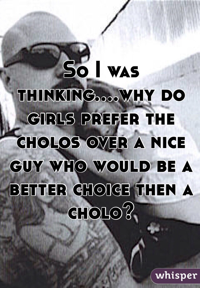 So I was thinking....why do girls prefer the cholos over a nice guy who would be a better choice then a cholo? 