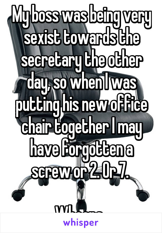 My boss was being very sexist towards the secretary the other day, so when I was putting his new office chair together I may have forgotten a screw or 2. Or 7. 

Whoops. 