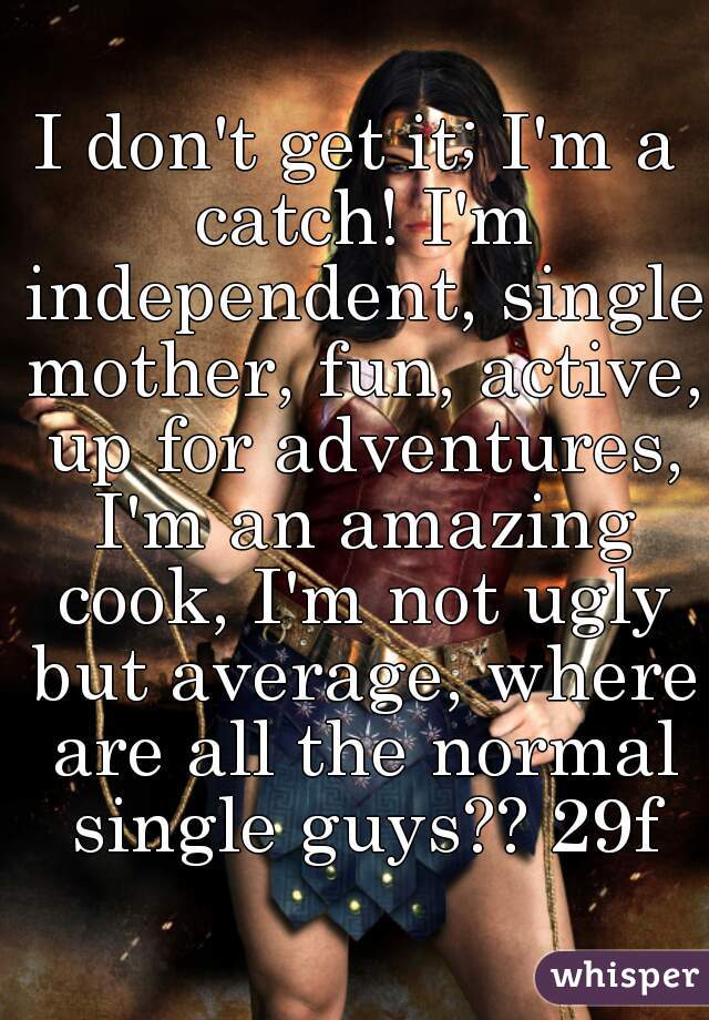 I don't get it; I'm a catch! I'm independent, single mother, fun, active, up for adventures, I'm an amazing cook, I'm not ugly but average, where are all the normal single guys?? 29f