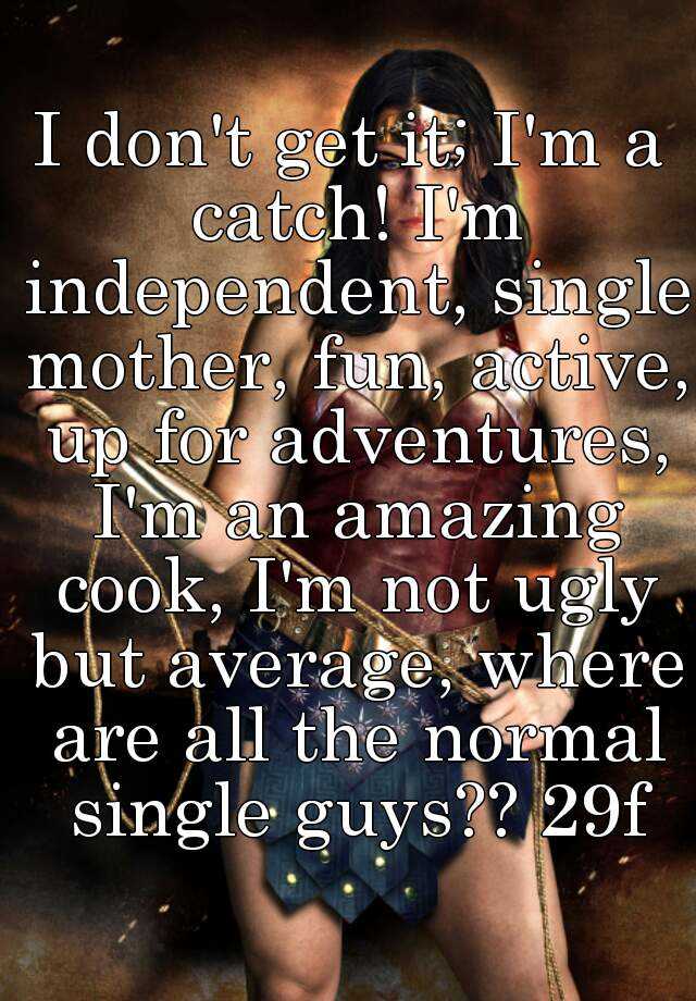 I don't get it; I'm a catch! I'm independent, single mother, fun, active, up for adventures, I'm an amazing cook, I'm not ugly but average, where are all the normal single guys?? 29f