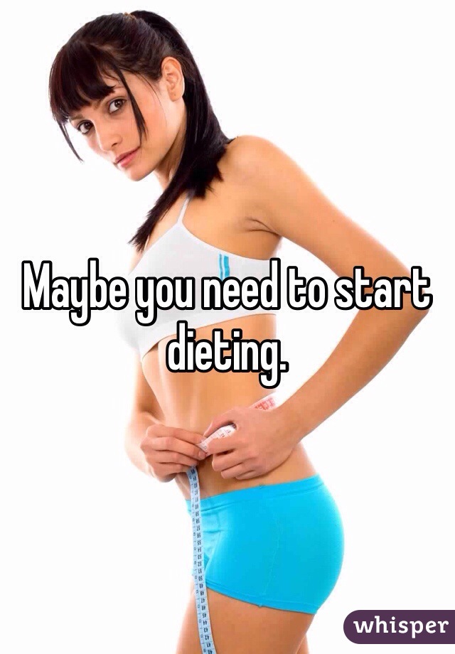 Maybe you need to start dieting. 
