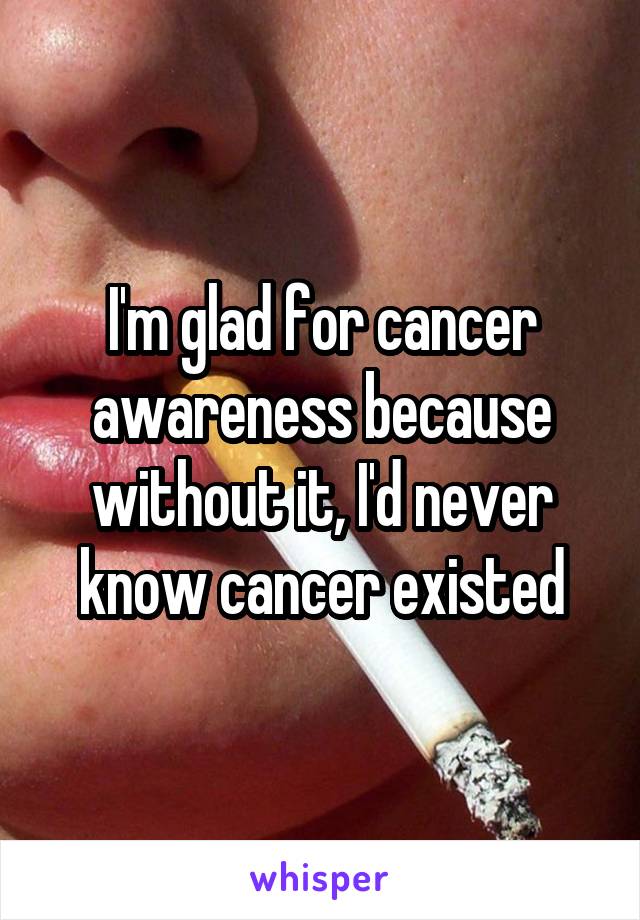 I'm glad for cancer awareness because without it, I'd never know cancer existed