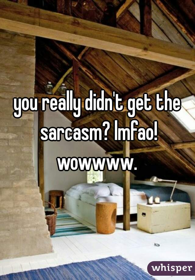 you really didn't get the sarcasm? lmfao! wowwww. 