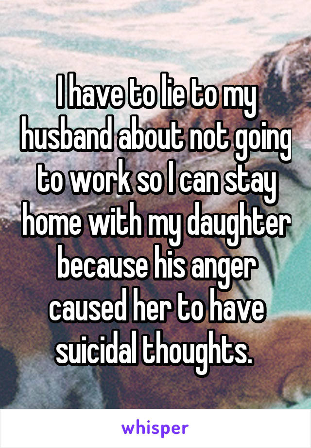 I have to lie to my husband about not going to work so I can stay home with my daughter because his anger caused her to have suicidal thoughts. 