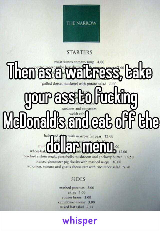 Then as a waitress, take your ass to fucking McDonald's and eat off the dollar menu.