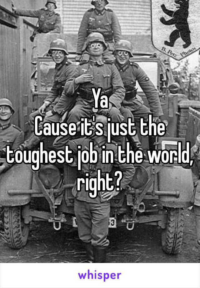 Ya
Cause it's just the toughest job in the world, right?