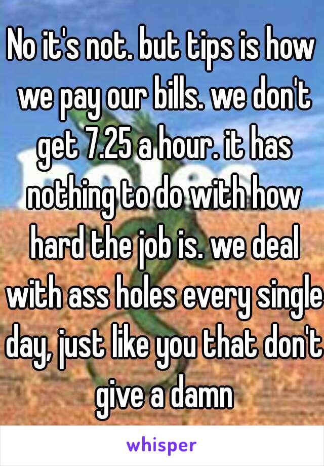 No it's not. but tips is how we pay our bills. we don't get 7.25 a hour. it has nothing to do with how hard the job is. we deal with ass holes every single day, just like you that don't give a damn