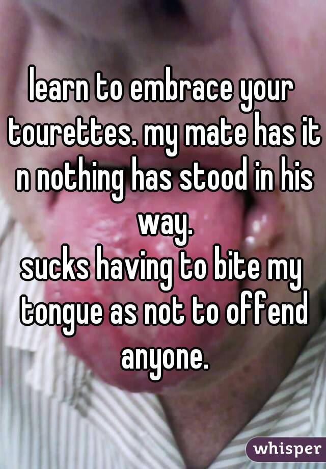learn to embrace your tourettes. my mate has it n nothing has stood in his way.
sucks having to bite my tongue as not to offend anyone.