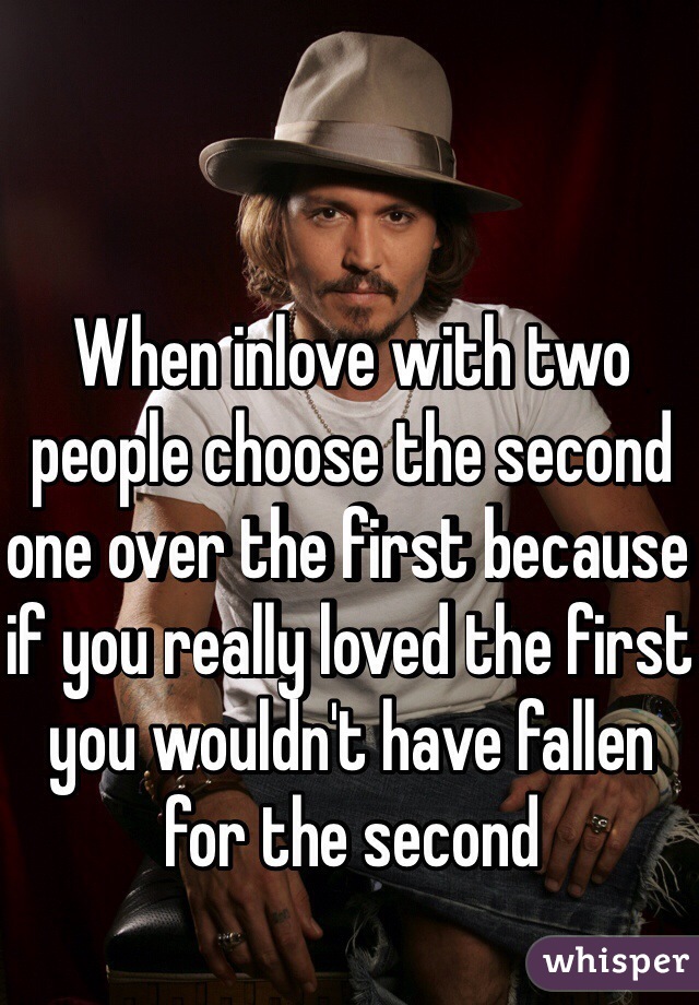 When inlove with two people choose the second one over the first because if you really loved the first you wouldn't have fallen for the second 