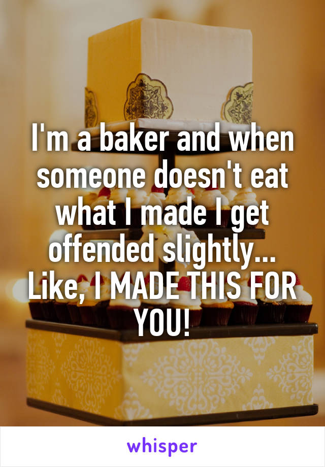 I'm a baker and when someone doesn't eat what I made I get offended slightly... Like, I MADE THIS FOR YOU!